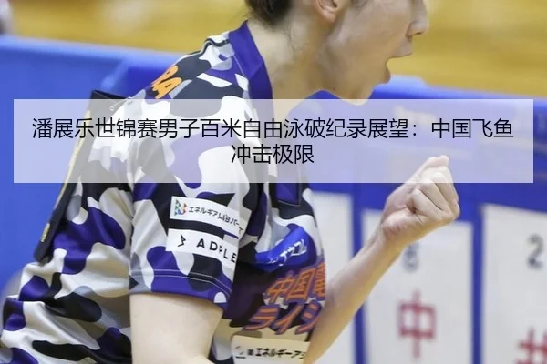 潘展乐世锦赛男子百米自由泳破纪录展望：中国飞鱼冲击极限