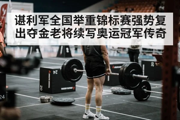 谌利军全国举重锦标赛强势复出夺金老将续写奥运冠军传奇